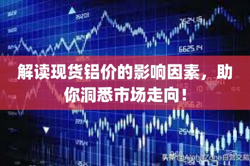 解读现货铝价的影响因素，助你洞悉市场走向！